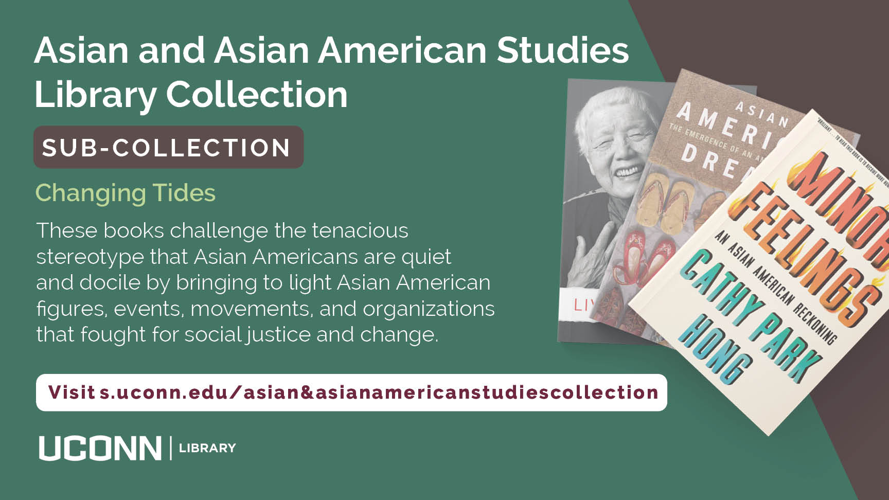 Asian and Asian American Studies Library Collection SUB-COLLECTION Changing Tides These books challenge the tenacious stereotype that Asian Americans are quiet and docile by bringing to light Asian American figures, events, movements, and organizations that fought for social justice and change. Visit s.uconn.edu/asian&asianamericanstudiescollection UConn Library