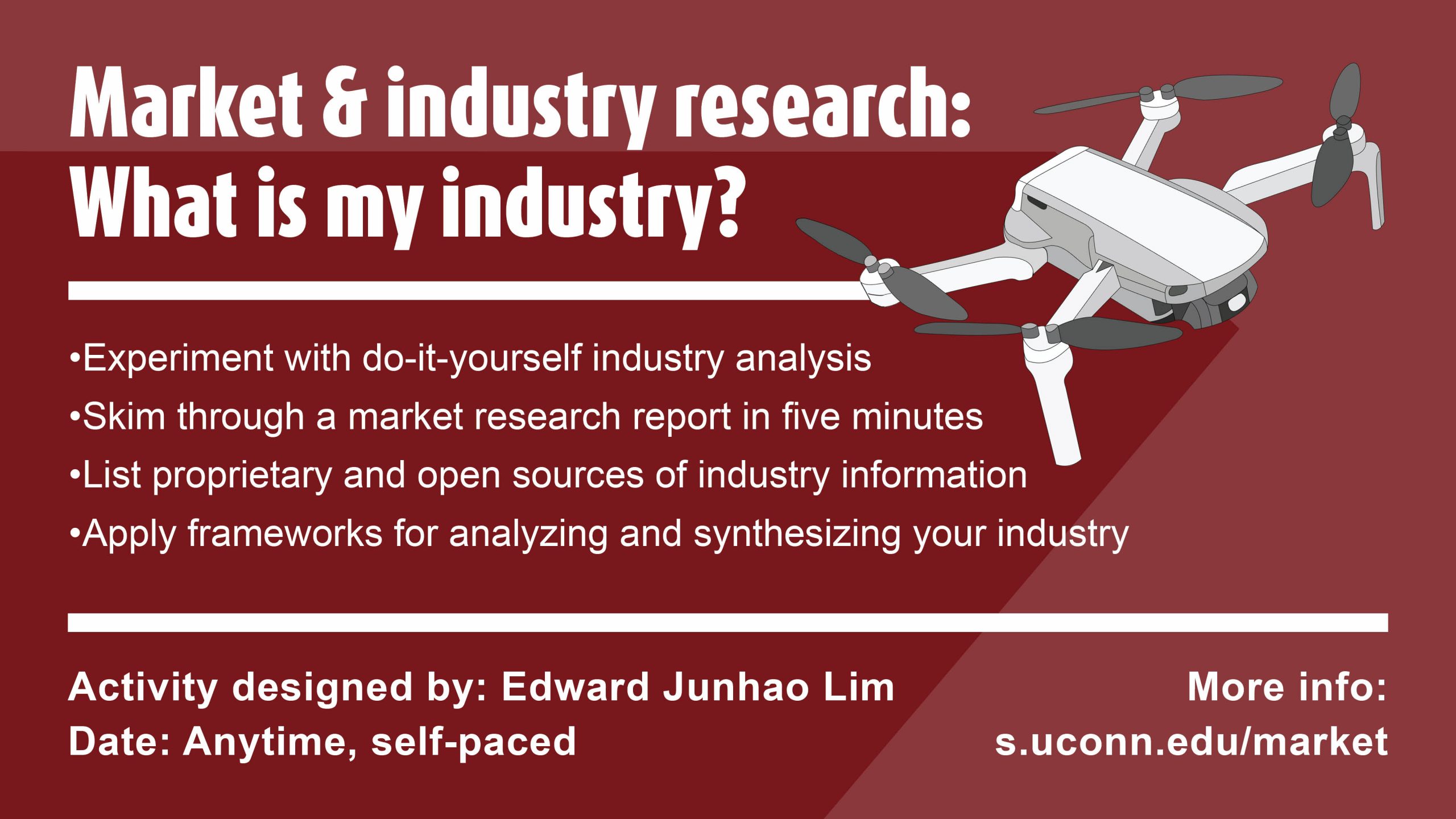 Market & industry research: What is my industry? Experiment with do-it-yourself industry analysis Skim through a market research report in five minutes List proprietary and open sources of industry information Apply frameworks for analyzing and synthesizing your industry Activity designed by: Edward Junhao Lim Date: Anytime, self-paced More info: s.uconn.edu/market - text is accompanied by illustration of a drone