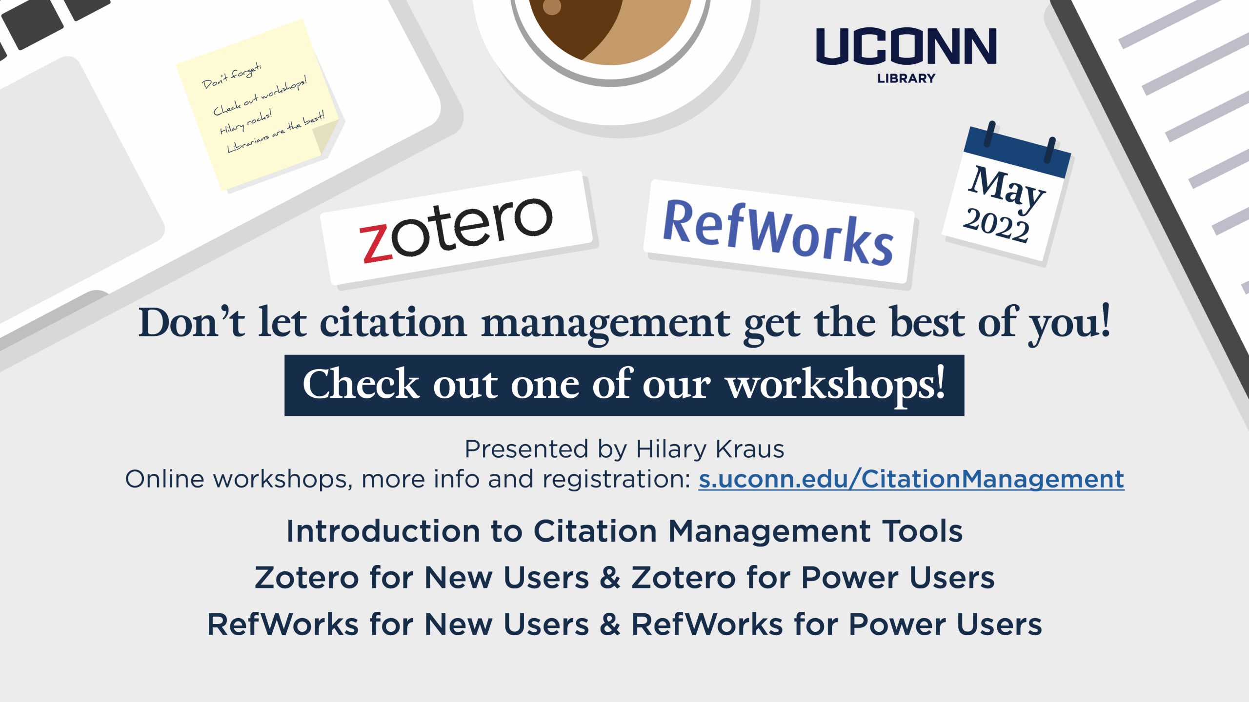 Don’t let citation management get the best of you! Check out one of our workshops! Presented by Hilary Kraus Online workshops, more info and registration: s.uconn.edu/CitationManagement Introduction to Citation Management Tools Zotero for New Users & Zotero for Power Users RefWorks for New Users & RefWorks for Power Users