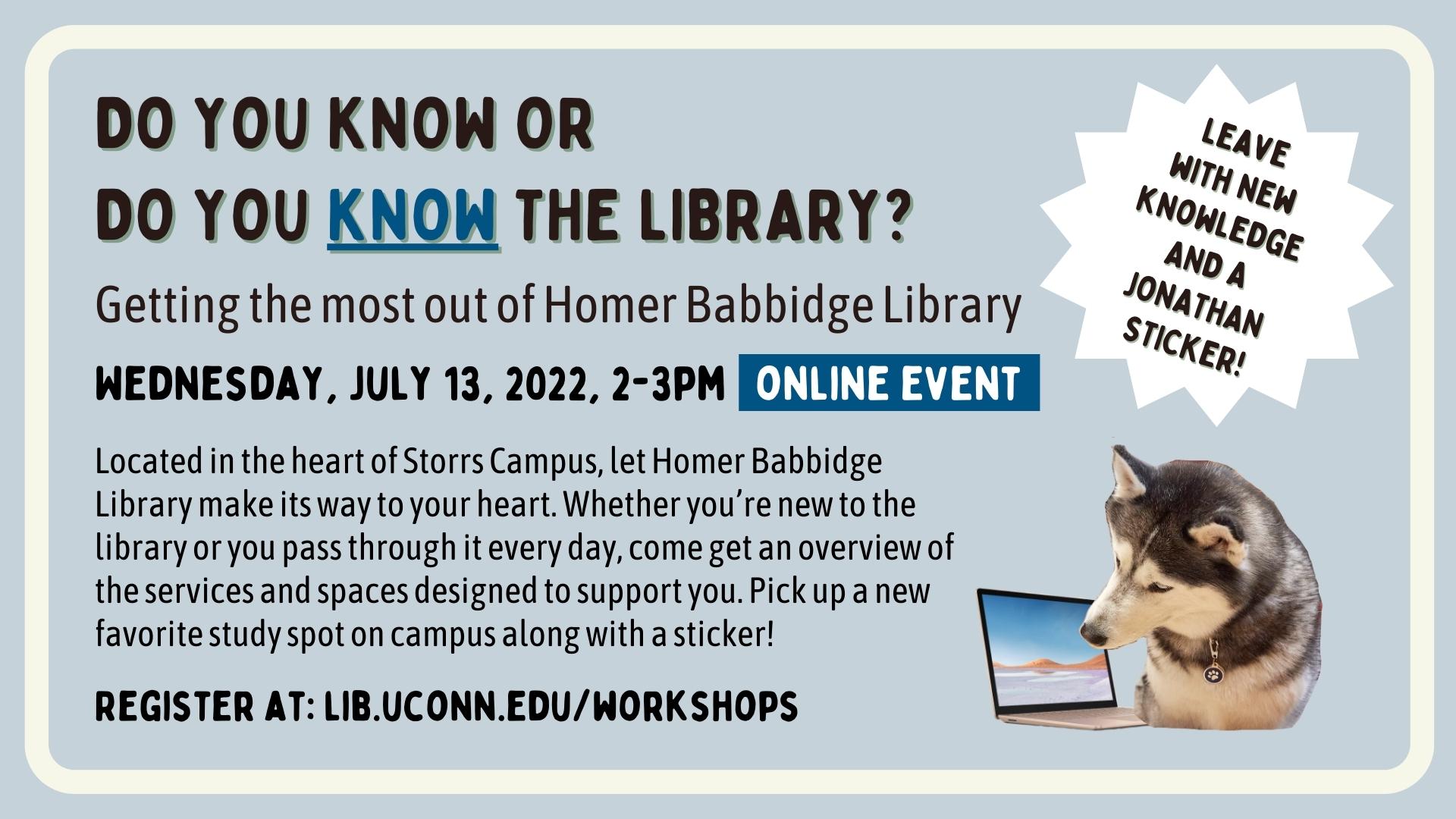 Marketing image with the text: DO YOU KNOW OR DO YOU KNOW THE LIBRARY? Getting the most out of Homer Babbidge Library. Wednesday, July 13, 2022, 2-3pm online event. Located in the heart of Storrs Campus, let Homer Babbidge Library make its way to your heart. Whether you’re new to the library or you pass through it every day, come get an overview of the services and spaces designed to support you. Pick up a new favorite study spot on campus along with a sticker! Register at: lib.uconn.edu/workshops Leave with new knowledge and a Jonathan sticker! Image description: in addition to text there is also a fun photo of Jonathan the husky looking at a laptop screen.