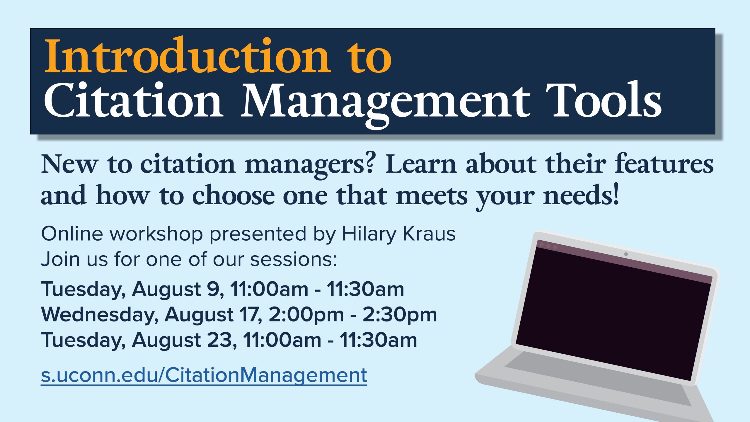 Marketing image with a graphic of a laptop computer and the text: Introduction to Citation Management Tools, New to citation managers? Learn about their features and how to choose one that meets your needs! Online workshop presented by Hilary Kraus Join us for one of our sessions: Tuesday, August 9, 11:00am - 11:30am Wednesday, August 17, 2:00pm - 2:30pm Tuesday, August 23, 11:00am - 11:30am s.uconn.edu/CitationManagement