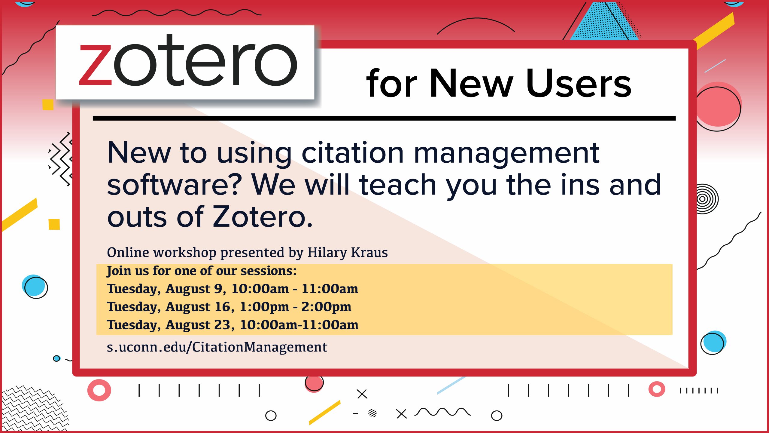 Colorful marketing screen with random geometric shapes, with the text: Zotero for New Users New to using citation management software? We will teach you the ins and outs of Zotero. Online workshop presented by Hilary Kraus Join us for one of our sessions: Tuesday, August 9, 10:00am - 11:00am Tuesday, August 16, 1:00pm - 2:00pm Tuesday, August 23, 10:00am-11:00am s.uconn.edu/CitationManagement