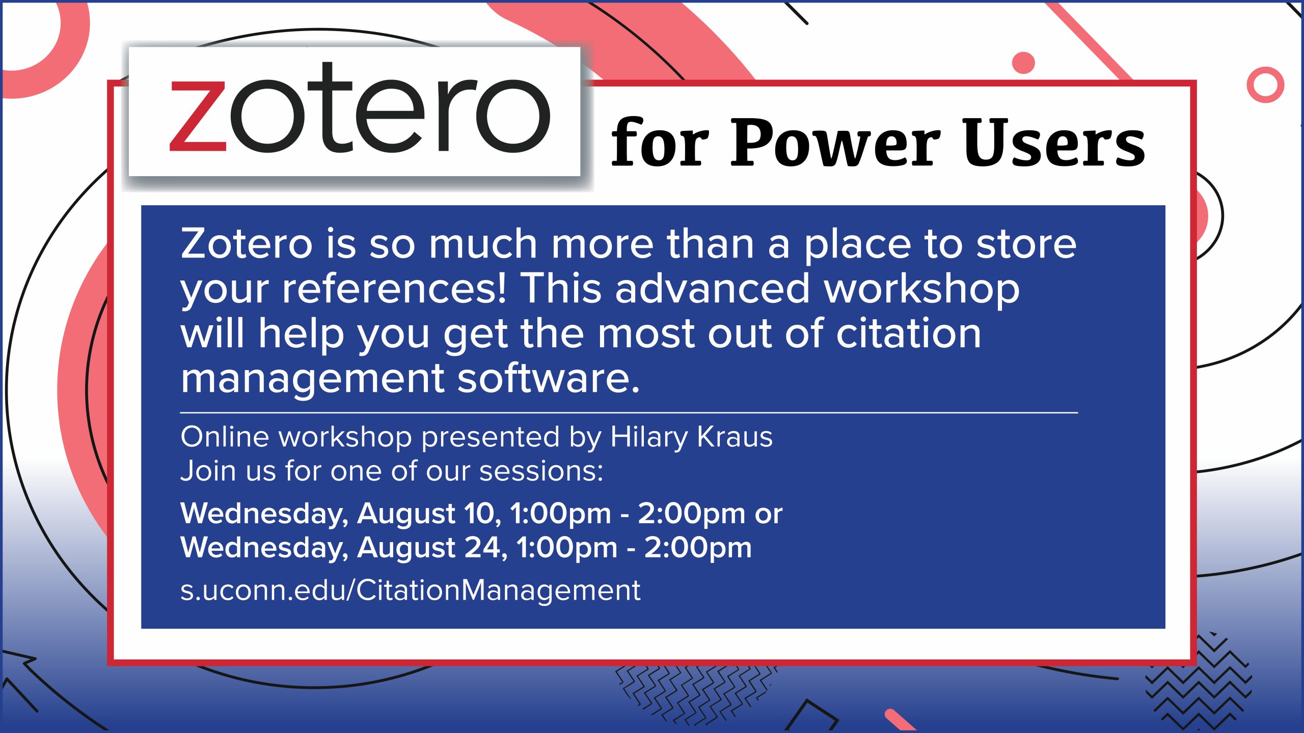 Colorful marketing screen with random geometric shapes, with the text: Zotero for Power Users Zotero is so much more than a place to store your references! This advanced workshop will help you get the most out of citation management software. Online workshop presented by Hilary Kraus Join us for one of our sessions Wednesday, August 10, 1:00pm - 2:00pm or Wednesday, August 24, 1:00pm - 2:00pm s.uconn.edu/CitationManagement