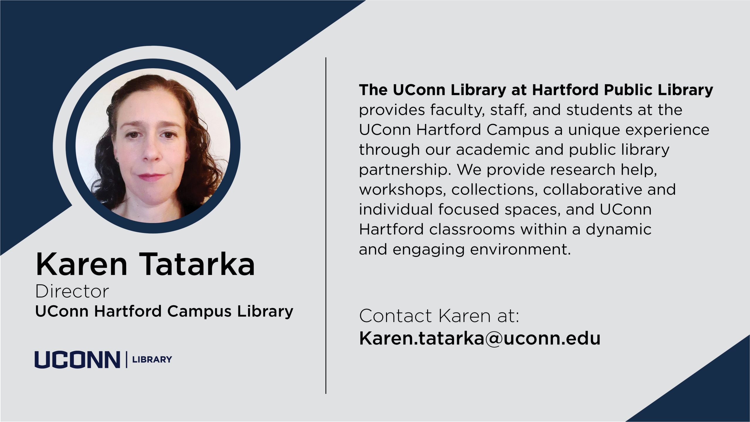 Staff marketing screen with image of Karen Tatarka and UConn logo with the text: Karen Tatarka, Director, UConn Hartford Campus Library. The UConn Library at Hartford Public Library provides faculty, staff, and students at the UConn Hartford Campus a unique experience through our academic and public library partnership. We provide research help, workshops, collections, collaborative and individual focused spaces, and UConn Hartford classrooms within a dynamic and engaging environment. Contact Karen at: Karen.tatarka@uconn.edu.