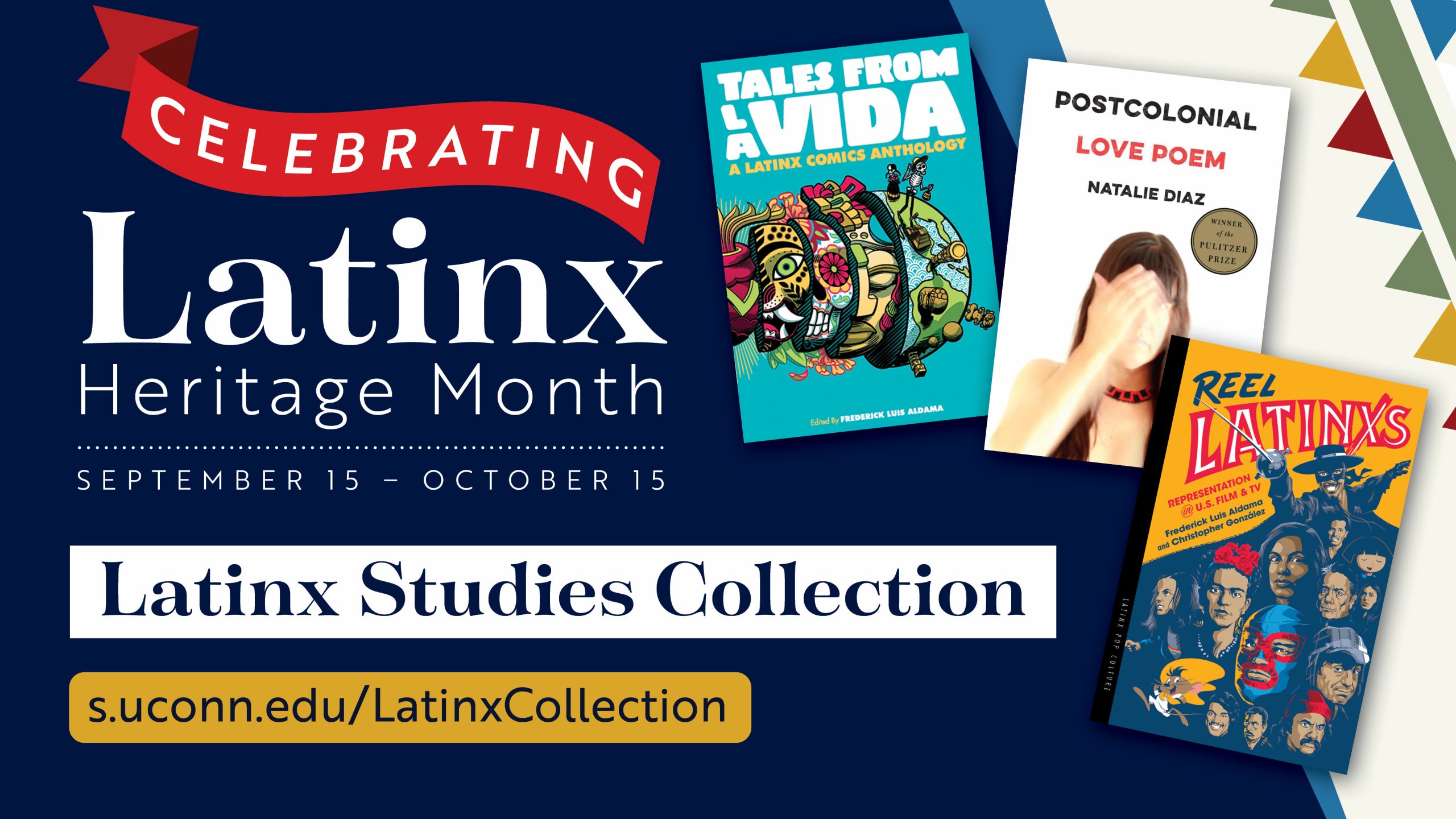 Marketing screen with abstract colored banners and images of three book covers: Tales from la Vida: A Latinx Comics Anthology, Postcolonial Love Poem by Natalie Diaz, and Reel Latinxs: Representation in U.S. Film and TV Book by Christopher González and Frederick Luis Aldama, and the text “Celebrating Latinx Heritage Month. September 15- October 15. Latinx Studies Collection. s.uconn.edu/LatinxCollection".