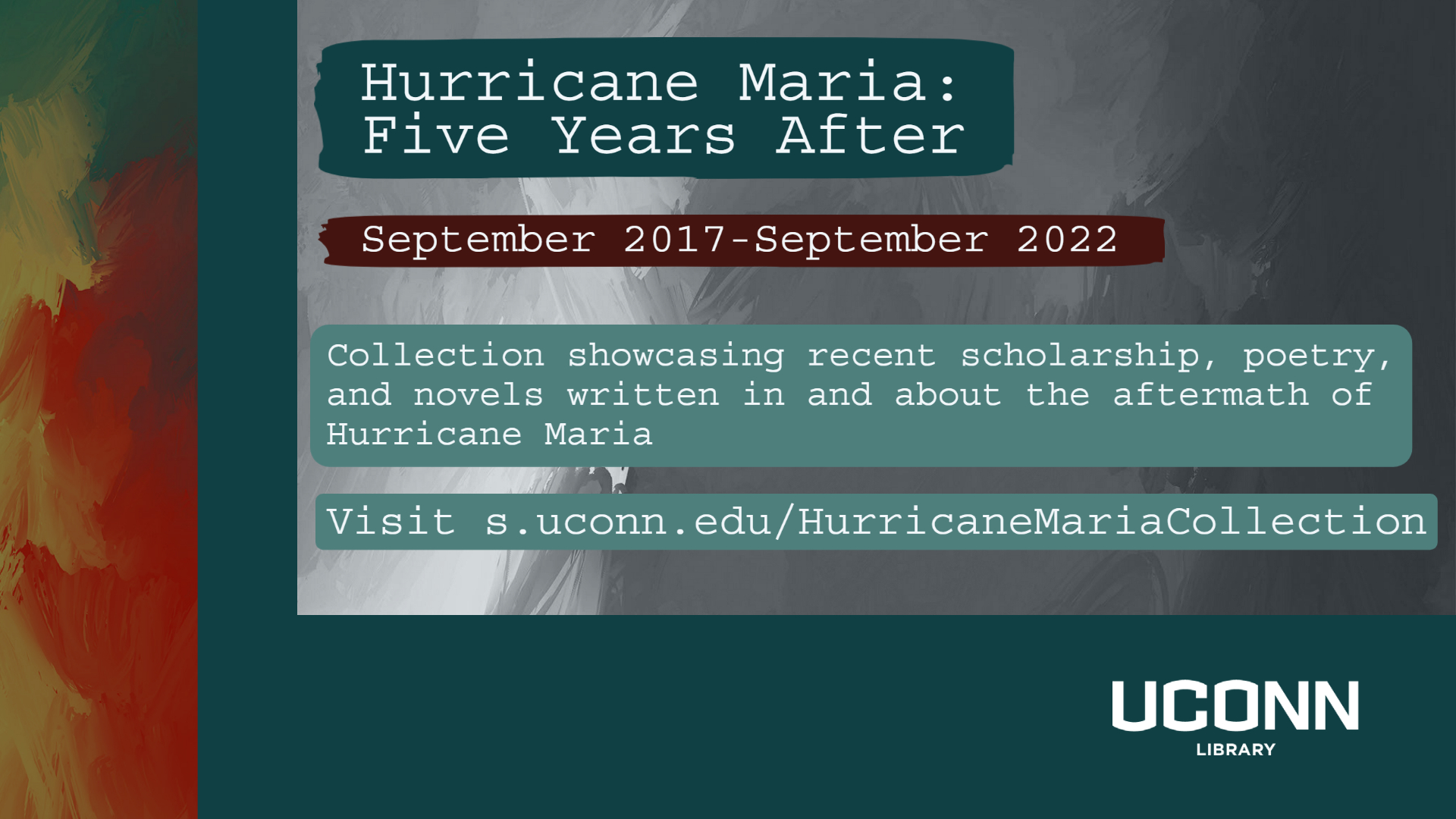 Hurricane Maria: Five Years after. September 2017-September 2022. Collection showcasing recent scholarship, poetry, and novels written in and about the aftermath of Hurricane Maria. Visit s.uconn.edu/HurricaneMariaCollection