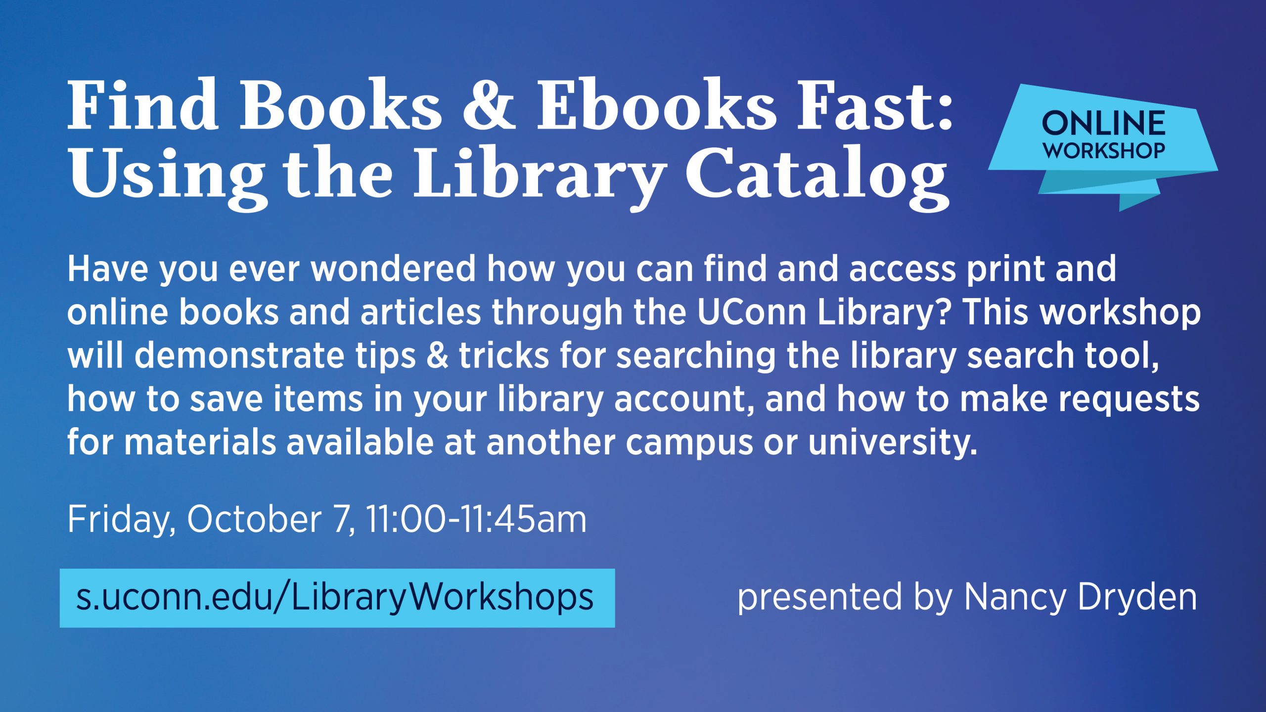 Marketing image with dark blue background, light blue pops of color and white text. The text reads: Find Books & ebooks Fast: Using the Library Catalog Have you ever wondered how you can find and access print and online books and articles through the UConn Library? This workshop will demonstrate tips & tricks for searching the library search tool, how to save items in your library account, and how to make requests for materials available at another campus or university. Friday, October 7 11:00-11:45am Online. Presented by Nancy Dryden