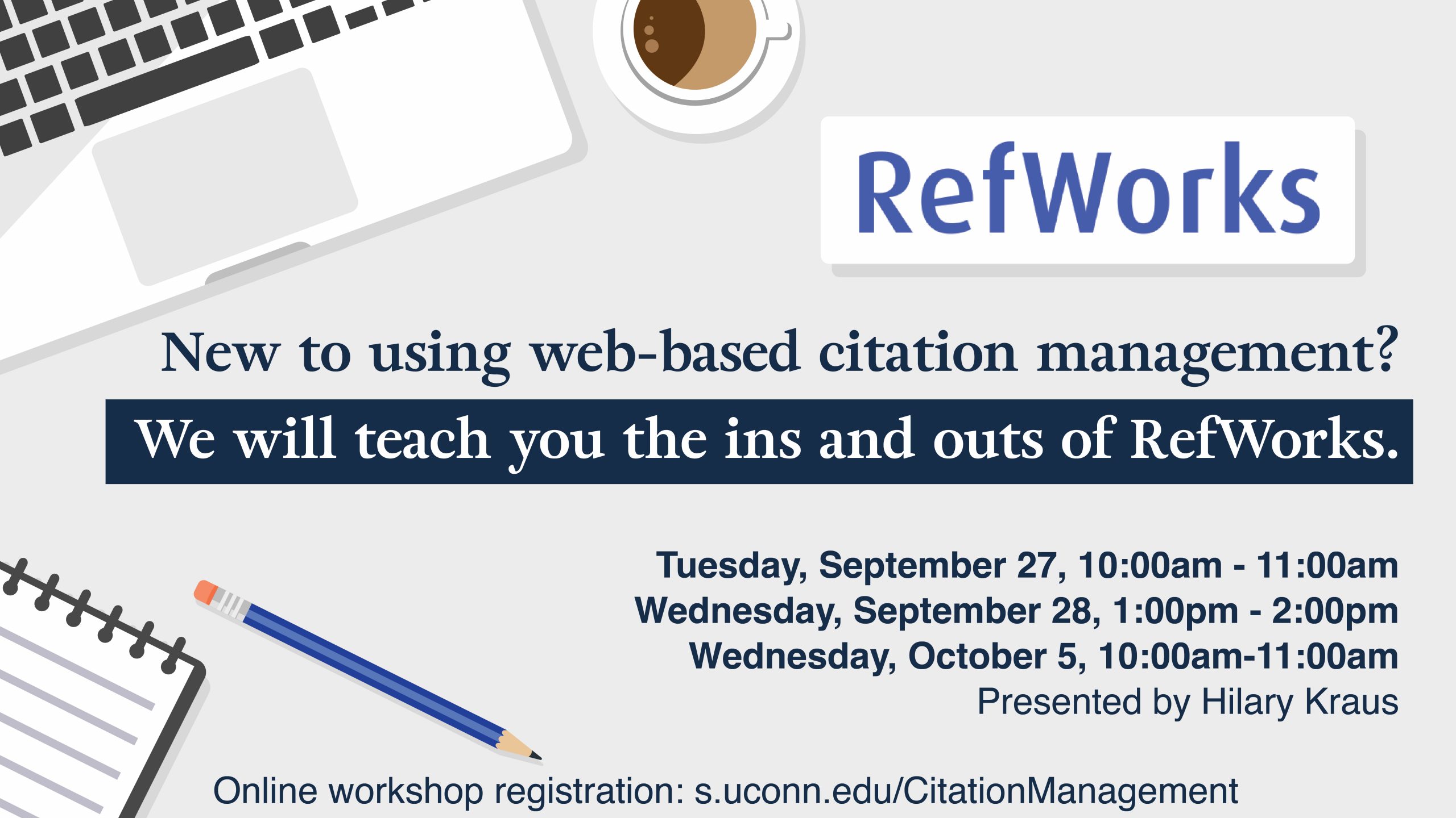 Marketing screen with illustrations of a cup of coffee, a laptop, and school supplies and the text, “Refworks. New to using web-based citation management? We will teach you the ins and outs of RefWorks. Tuesday, September 27, 10:00am - 11:00am, Wednesday, September 28, 1:00pm - 2:00pm, Wednesday, October 5, 10:00am-11:00am. Presented by Hilary Kraus. Online workshop registration: s.uconn.edu/CitationManagement.”