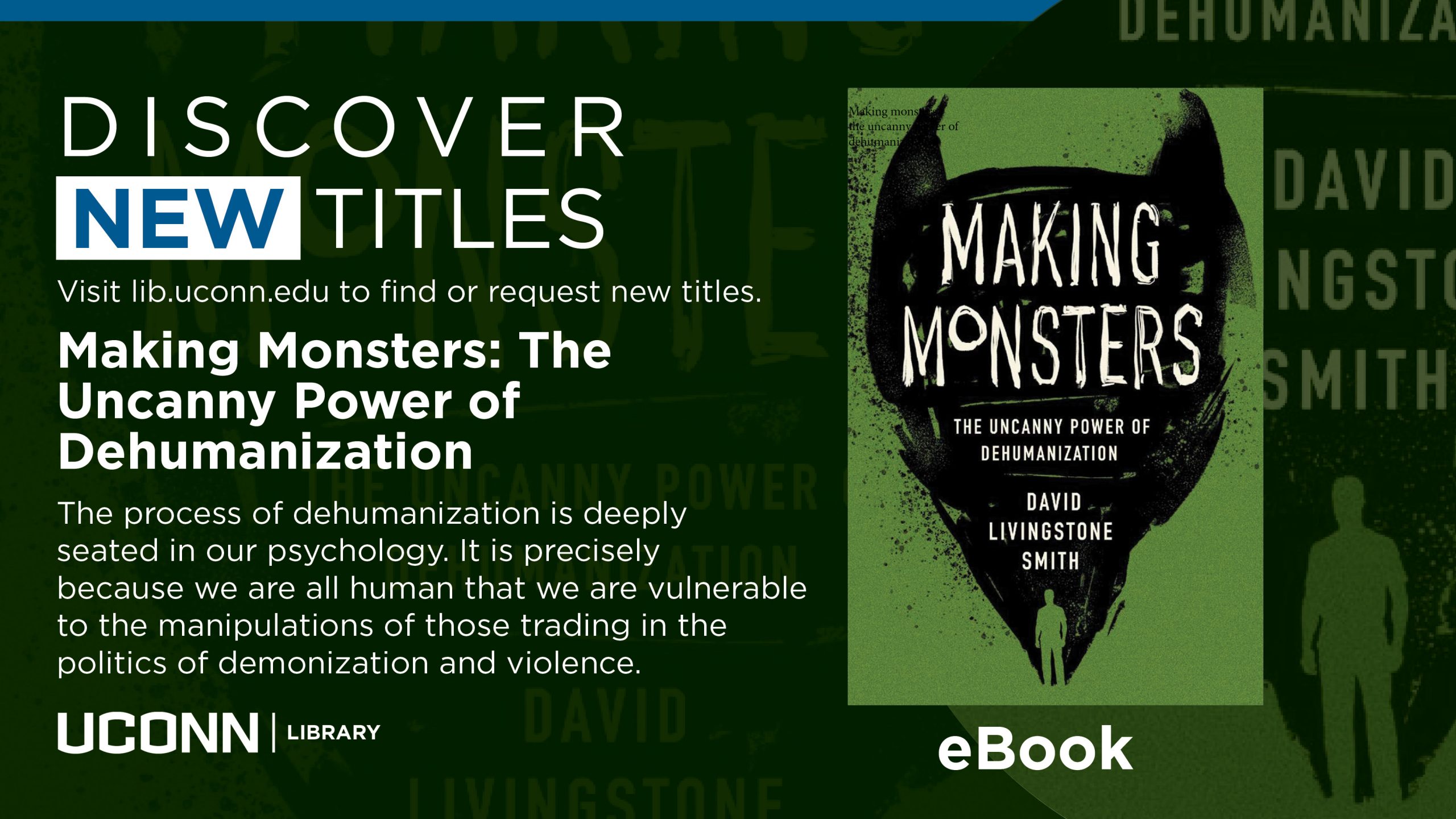 Green marketing screen with image of a featured book by David Livingstone Smith, and the text, “Discover new titles. Visit lib.uconn.edu to find or request new titles. Making Monsters: The Uncanny Power of Dehumanization. The process of dehumanization is deeply seated in our psychology. It is precisely because we are all human that we are vulnerable to the manipulations of those trading in the politics of demonization and violence. UConn Library. eBook.”