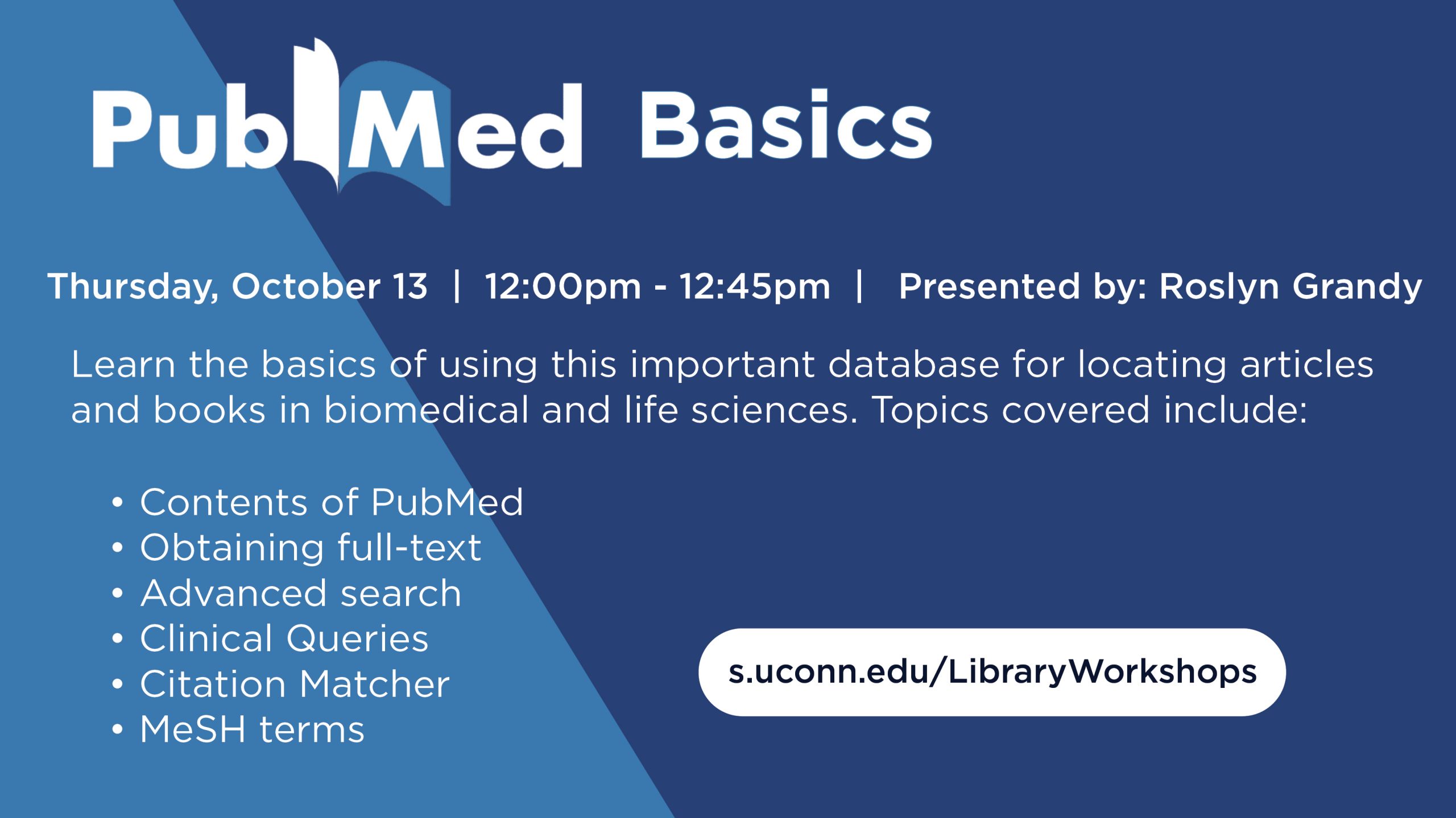 Workshop marketing image with a blue background and white text that reads: PubMed Basics, Thursday, October 13, 12:00pm - 12:45pm. Presented by: Roslyn Grandy. Learn the basics of using this important database for locating articles and books in biomedical and life sciences. Topics covered include: Contents of PubMed, Obtaining full-text, Advanced search, Clinical Queries, Citation Matcher, MeSH terms, s.uconn.edu/LibraryWorkshops