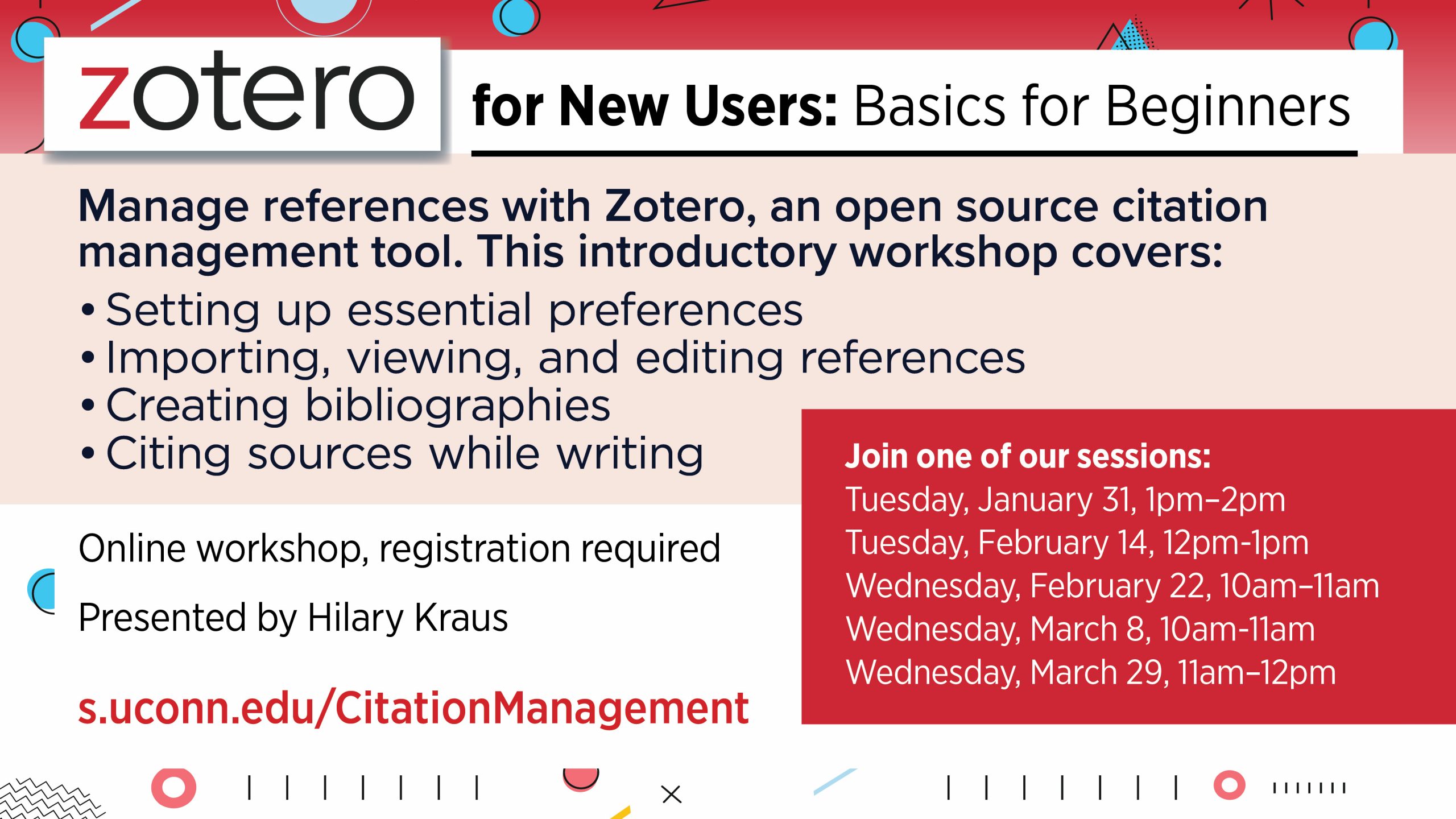 Zotero for New Users: Basics for Beginners. Manage references with Zotero, an open source citation management tool. This introductory workshop covers: Setting up essential preferences, Importing, viewing, and editing references, Creating bibliographies, Citing sources while writing. Online workshop, registration required. Presented by Hilary Kraus. More info and register at: s.uconn.edu/CitationManagement. Join one of our sessions: Tuesday, January 31, 1pm–2pm; Tuesday, February 14, 12pm-1pm; Wednesday, February 22, 10am–11am; Wednesday, March 8, 10am-11am; Wednesday, March 29, 11am–12pm