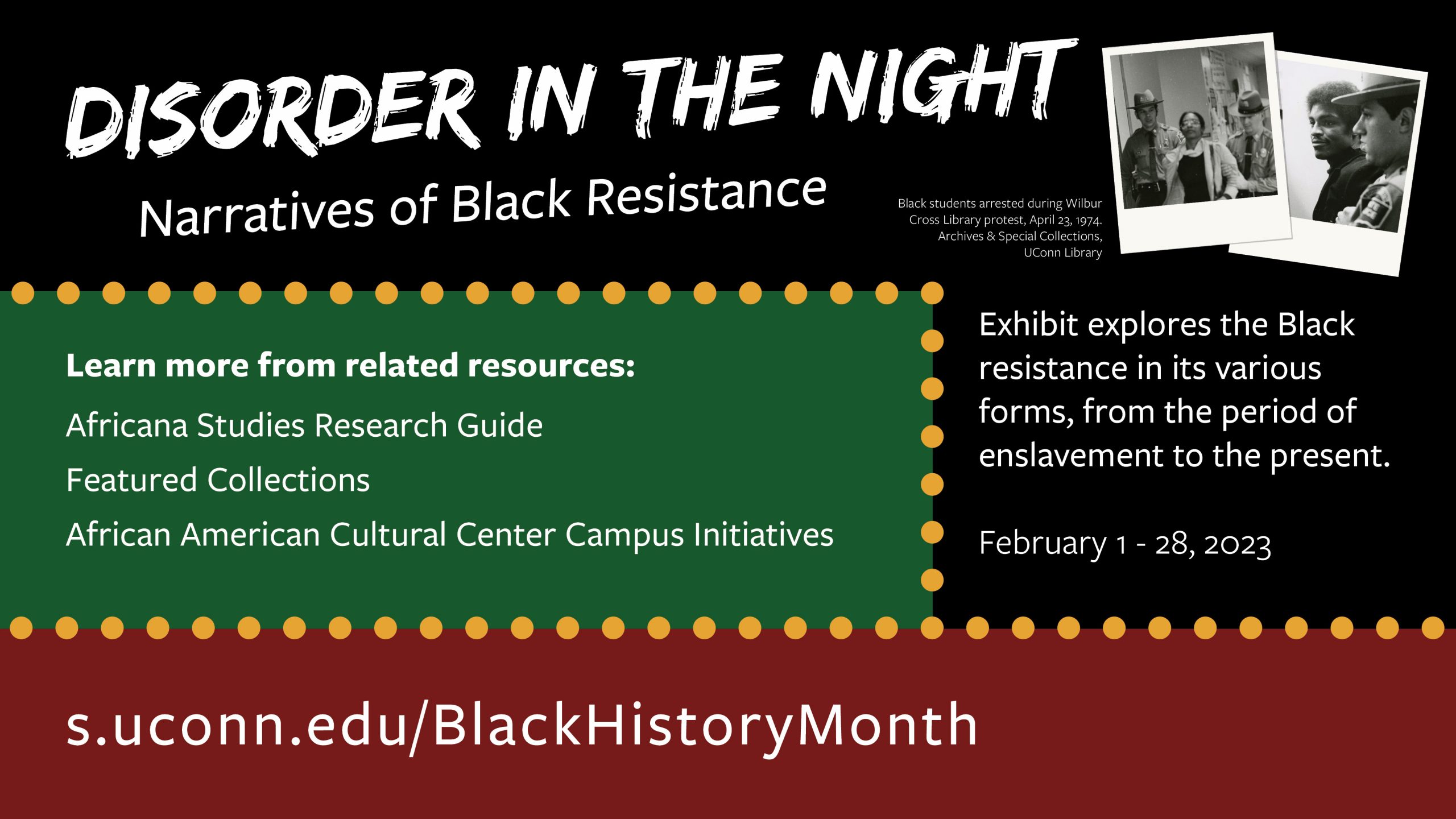 Marketing image with background of black, red and green color blocks with yellow dots, and the text: Disorder in the Night: Narratives of Black Resistance. Exhibit explores the Black resistance in its various forms, from the period of enslavement to the present. February 1 - 28, 2023. Learn more from related resources: Africana Studies Research Guide, Featured Collections, and African American Cultural Center Campus Initiatives. (top right has two historic photos of black students arrested during Wilbur Cross Library protest, April 23, 1974.) s.uconn.edu/BlackHistoryMonth
