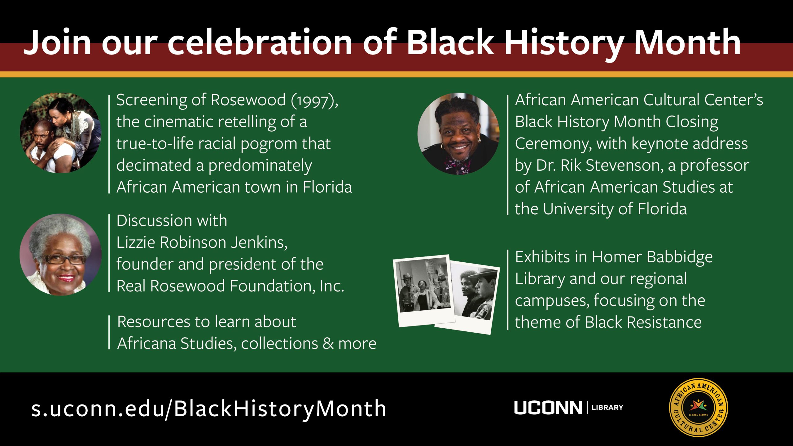 Marketing Image with a background of black, red, yellow and green blocks of color, and the text: Join our celebration of Black History Month. Screening of Rosewood (1997), the cinematic retelling of a true-to-life racial pogrom that decimated a predominately African American town in Florida (next to text is a film still with a black man and black woman holding hands), Discussion with Lizzie Robinson Jenkins, founder and president of the Real Rosewood Foundation, Inc. (next to text is an image of Lizzie Robinson Jenkins, she is a black woman with gray hair and black rimmed glasses, she is smiling). African American Cultural Center’s Black History Month Closing Ceremony, with keynote address by Dr. Rik Stevenson, a professor of African American Studies at the University of Florida (next to text is image of Dr. Rik Stevenson, he is a black man with black hair, he is smiling). Exhibits in Homer Babbidge Library and our regional campuses, focusing on the theme of Black Resistance (next to the text are two historic photographs of black students being arrested during Wilbur Cross Library protest, April 23, 1974). Resources to learn about Africana Studies, collections & more. s.uconn.edu/BlackHistoryMonth