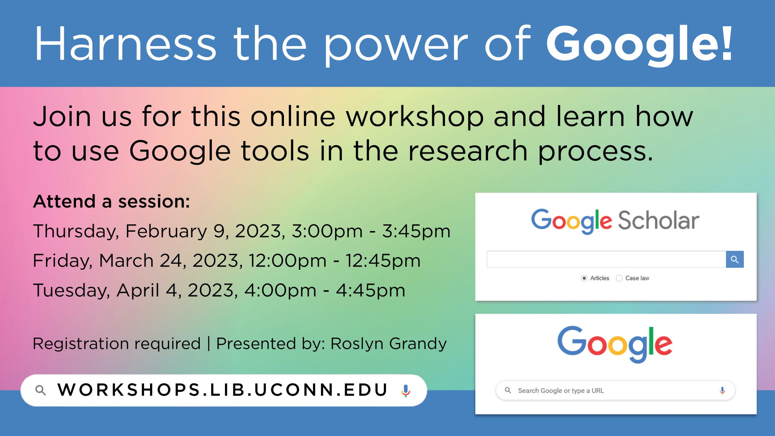 Marketing image with a rainbow gradient background and images of the Google and Google Scholar website search page, and the text: Harness the power of Google! Join us for this online workshop and learn how to use Google tools in the research process. Attend a session: Thursday, February 9, 2023, 3:00pm - 3:45pm; Friday, March 24, 2023, 12:00pm - 12:45pm; Tuesday, April 4, 2023, 4:00pm - 4:45pm. Registration required | Presented by: Roslyn Grandy. workshops.lib.uconn.edu