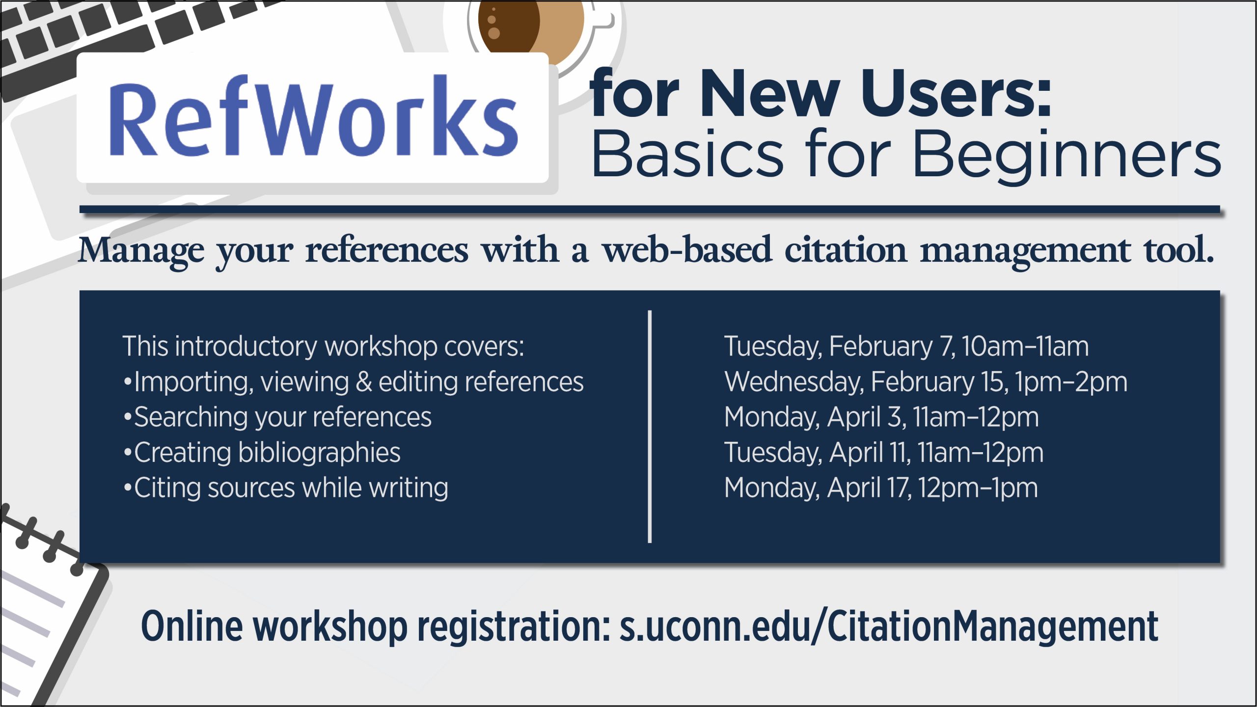 Marketing image with vector illustration of desktop with laptop and a cup of coffee, with the text: RefWorks; for New Users: Basics for Beginners. Manage your references with a web-based citation management tool. This introductory workshop covers: Importing, viewing & editing references; Searching your references; Creating bibliographies; Citing sources while writing. Tuesday, February 7, 10am–11am; Wednesday, February 15, 1pm–2pm; Monday, April 3, 11am–12pm; Tuesday, April 11, 11am–12pm; Monday, April 17, 12pm–1pm. Online workshop registration: s.uconn.edu/CitationManagement