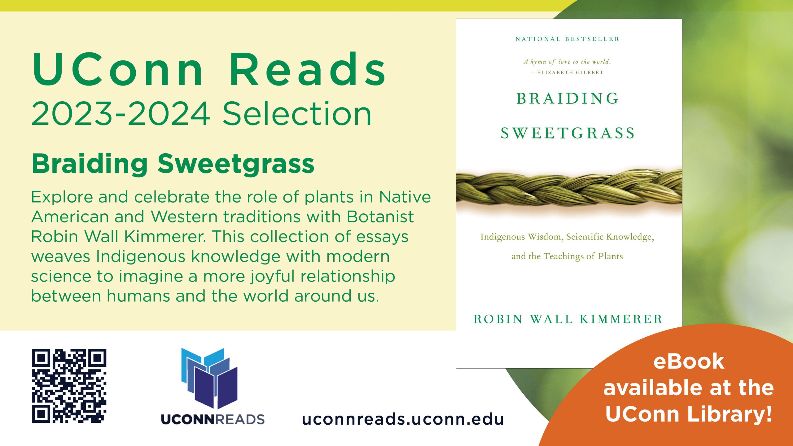 Braiding Sweetgrass book cover to announce the 2023-2024 UConn Reads selection. Braiding Sweetgrass - Explore and celebrate the role of plants in Native American and Western traditions with Botanist Robin Wall Kimmerer. This collection of essays weaves Indigenous knowledge with modern science to imagine a more joyful relationship between humans and the world around us. eBook is available at UConn Library and at uconnreads.uconn.edu