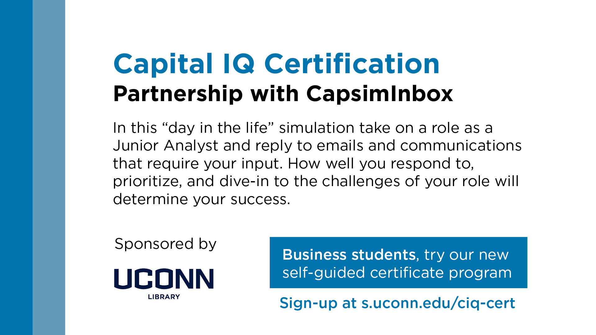Capital IQ Certification in partnership with CapsimInbox. In this 'day in the life' simulation take on a role as a Junior Analyst and reply to emails and communications that require your input. How well you respond to, prioritize, and dive-in to the challenges of your role will determine your success. Sponsored by the UConn Library. Sign up at s.uconn.edu/ciq-cert.