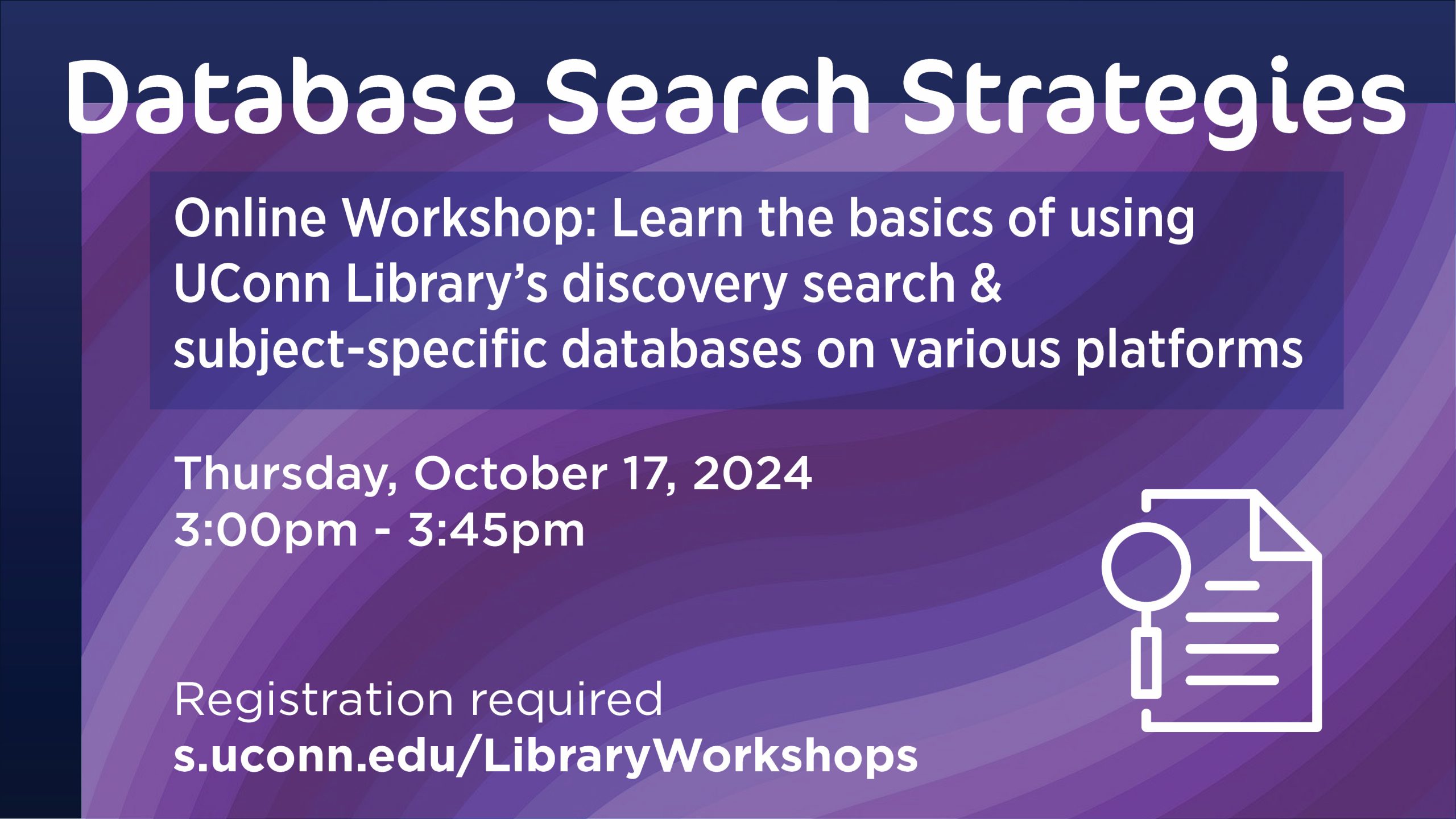 Database Search Strategies Online Workshop: Learn the basics of using UConn Library's discovery search and subject-specific databases. Thursday, October 17, 3:00pm - 3:45pm. Registration is required. Visit s.uconn.edu/LibraryWorkshops