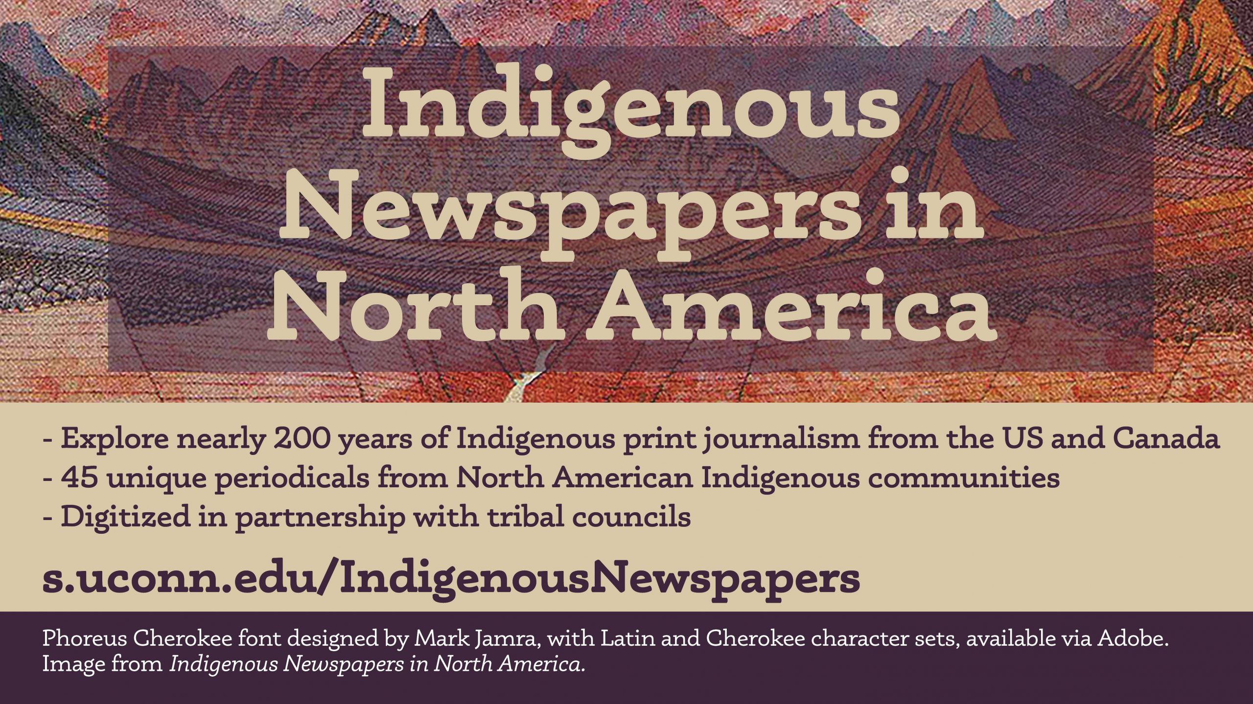 Explore nearly 200 years of Indigenous print journalism across the U.S. and Canada. 45 unique periodicals from North American indigenous communities, digitized in partnership with tribal councils. Visit s.uconn.edu/IndigenousNewspapers